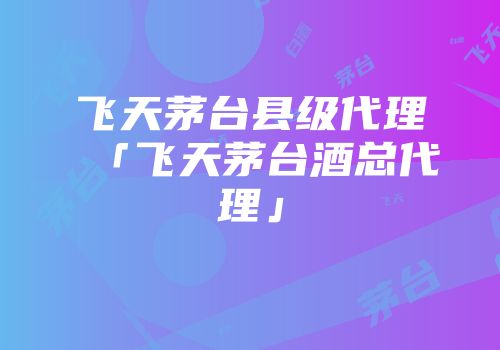 飞天茅台县级代理「飞天茅台酒总代理」