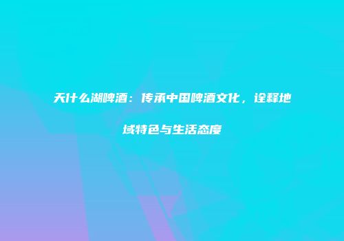 天什么湖啤酒：传承中国啤酒文化，诠释地域特色与生活态度