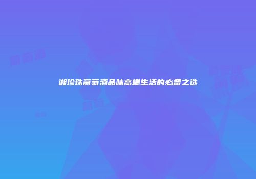 湘珍珠葡萄酒品味高端生活的必备之选