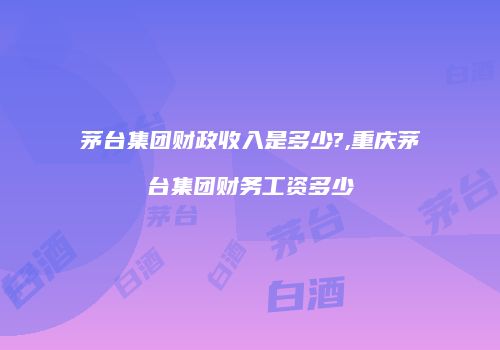 茅台集团财政收入是多少?,重庆茅台集团财务工资多少