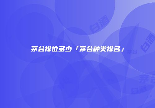 茅台排位多少「茅台种类排名」