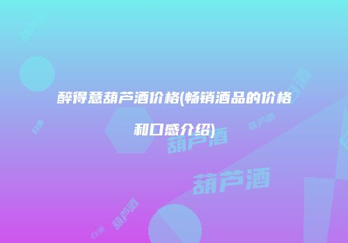 醉得意葫芦酒价格(畅销酒品的价格和口感介绍)