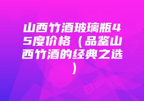 山西竹酒玻璃瓶45度价格（品鉴山西竹酒的经典之选）