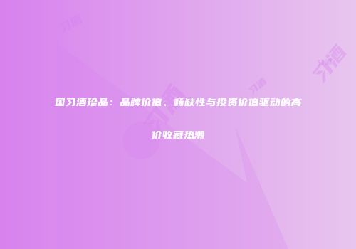 国习酒珍品：品牌价值、稀缺性与投资价值驱动的高价收藏热潮