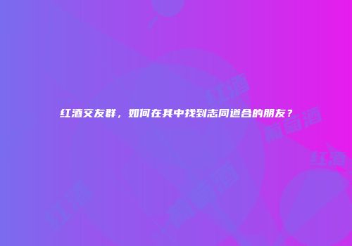 红酒交友群，如何在其中找到志同道合的朋友？