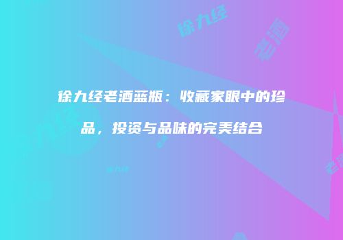 徐九经老酒蓝瓶：收藏家眼中的珍品，投资与品味的完美结合