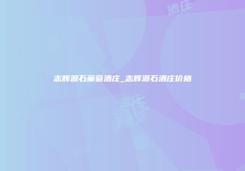 志辉源石葡萄酒庄_志辉源石酒庄价格