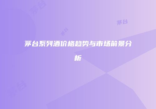 茅台系列酒价格趋势与市场前景分析