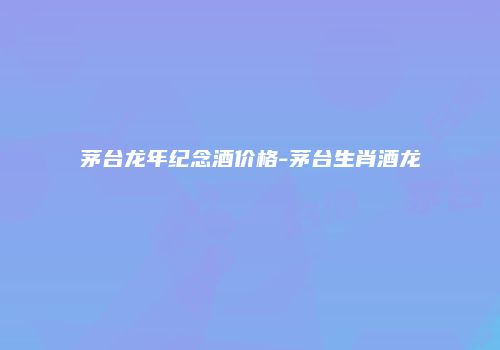 茅台龙年纪念酒价格-茅台生肖酒龙