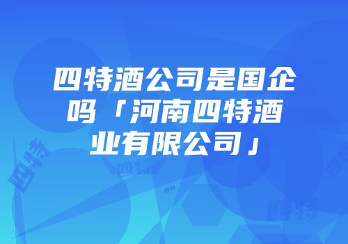 四特酒公司是国企吗「河南四特酒业有限公司」