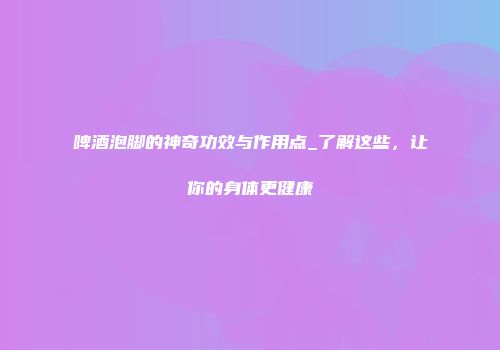 啤酒泡脚的神奇功效与作用点_了解这些，让你的身体更健康