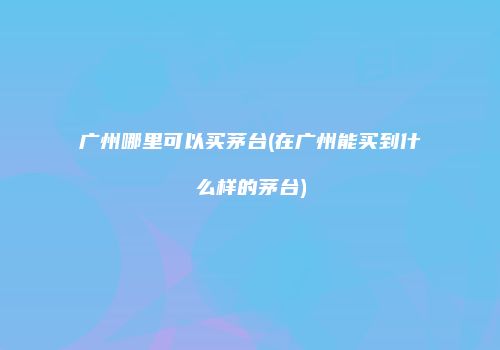广州哪里可以买茅台(在广州能买到什么样的茅台)