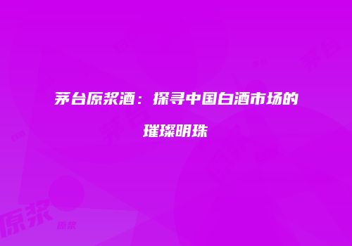 茅台原浆酒：探寻中国白酒市场的璀璨明珠