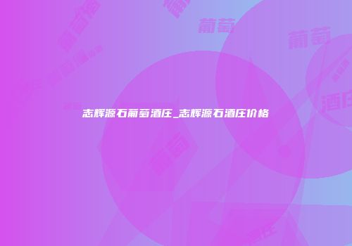 志辉源石葡萄酒庄_志辉源石酒庄价格