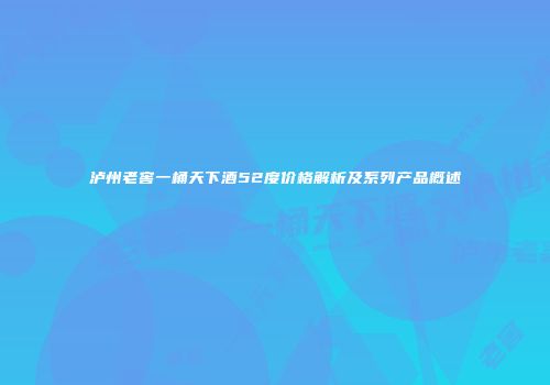 泸州老窖一桶天下酒52度价格解析及系列产品概述