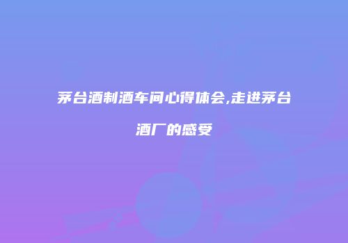 茅台酒制酒车间心得体会,走进茅台酒厂的感受