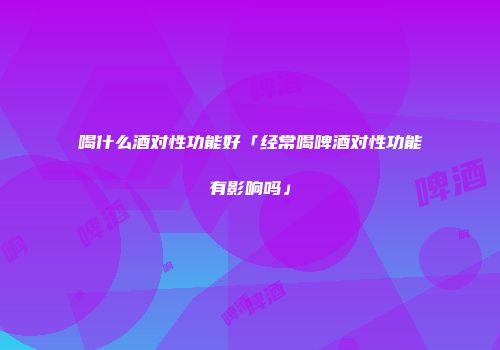 喝什么酒对性功能好「经常喝啤酒对性功能有影响吗」