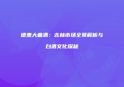 德惠大曲酒：吉林市场全景解析与白酒文化探秘