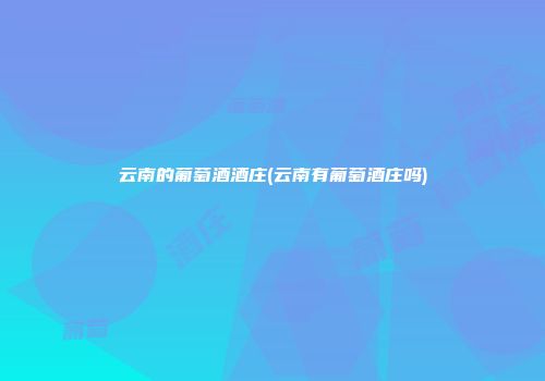云南的葡萄酒酒庄(云南有葡萄酒庄吗)