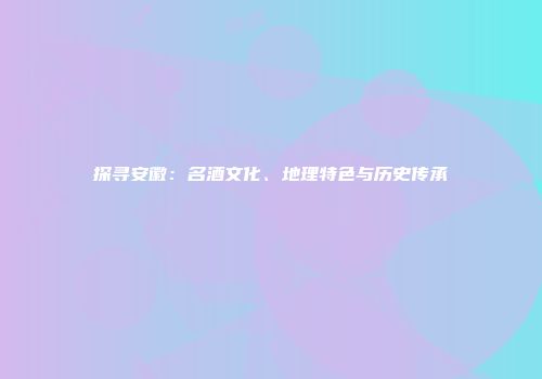 探寻安徽：名酒文化、地理特色与历史传承