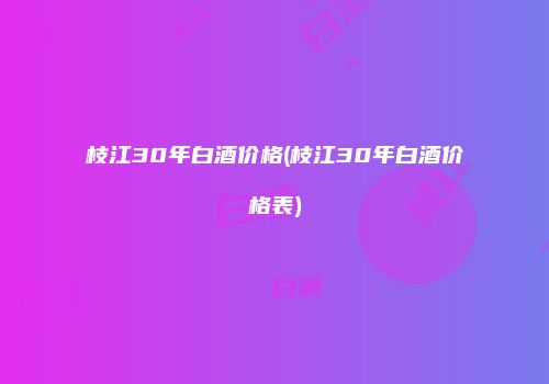 枝江30年白酒价格(枝江30年白酒价格表)
