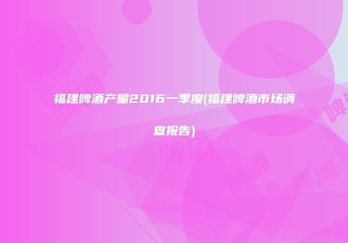 福建啤酒产量2016一季度(福建啤酒市场调查报告)