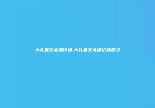 大礼盒龙虎酒价格,大礼盒龙虎酒价格多少