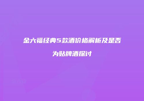 金六福经典5款酒价格解析及是否为贴牌酒探讨