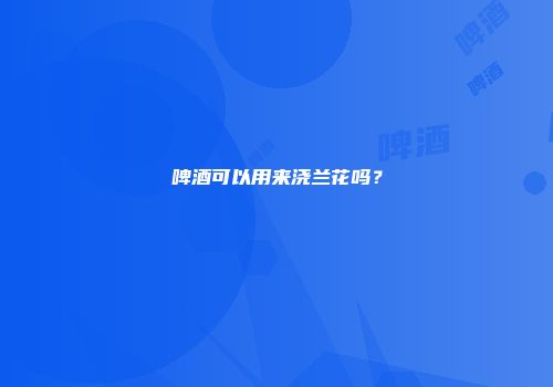啤酒可以用来浇兰花吗？