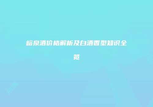 峪泉酒价格解析及白酒香型知识全览
