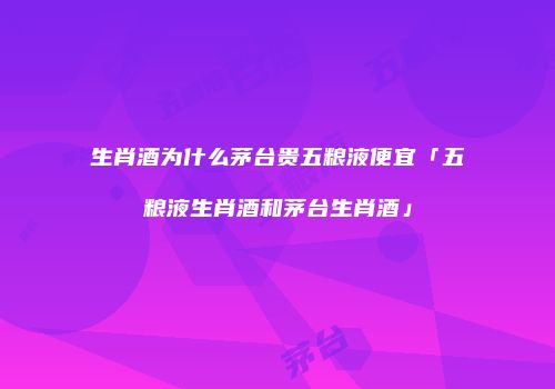 生肖酒为什么茅台贵五粮液便宜「五粮液生肖酒和茅台生肖酒」