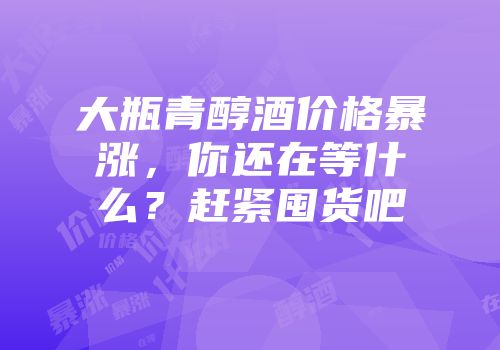 大瓶青醇酒价格暴涨，你还在等什么？赶紧囤货吧