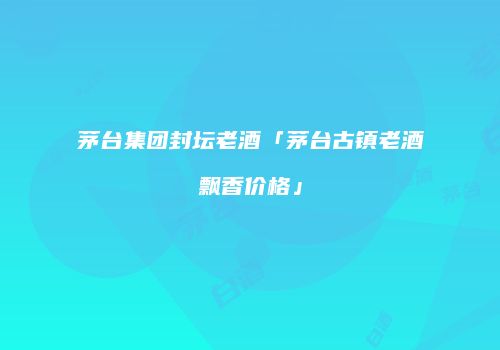 茅台集团封坛老酒「茅台古镇老酒飘香价格」
