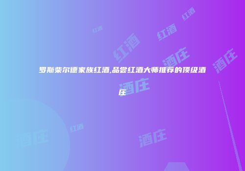 罗斯柴尔德家族红酒,品尝红酒大师推荐的顶级酒庄