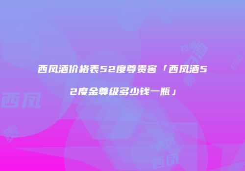 西凤酒价格表52度尊贵窖「西凤酒52度金尊级多少钱一瓶」