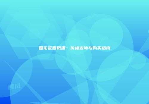 国花瓷西凤酒：价格查询与购买指南