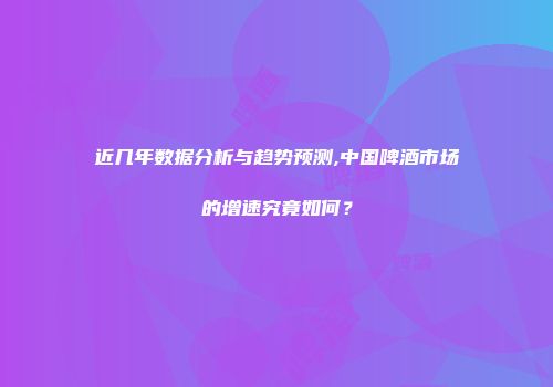 近几年数据分析与趋势预测,中国啤酒市场的增速究竟如何？