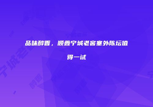 品味醇香，顺鑫宁城老窖塞外陈坛值得一试