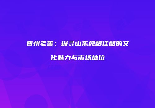 曹州老窖：探寻山东纯粮佳酿的文化魅力与市场地位