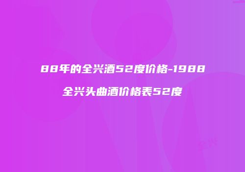 88年的全兴酒52度价格-1988全兴头曲酒价格表52度