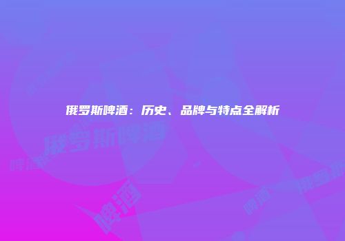 俄罗斯啤酒：历史、品牌与特点全解析