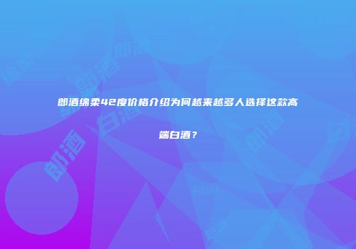 郎酒绵柔42度价格介绍为何越来越多人选择这款高端白酒？
