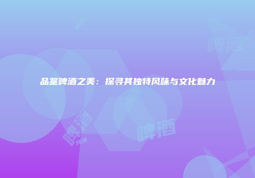 品鉴啤酒之美：探寻其独特风味与文化魅力
