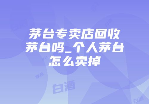 茅台专卖店回收茅台吗_个人茅台怎么卖掉