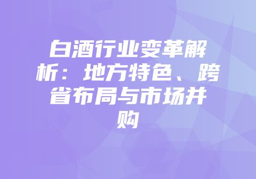 白酒行业变革解析：地方特色、跨省布局与市场并购