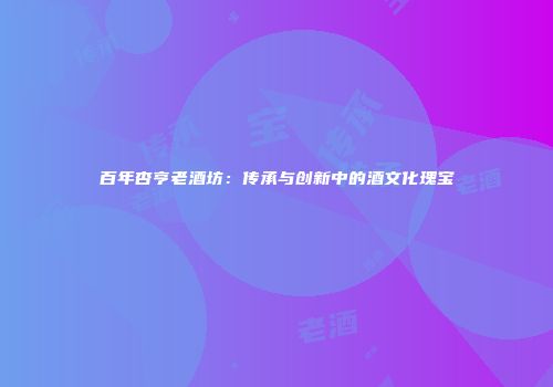 百年杏亨老酒坊：传承与创新中的酒文化瑰宝