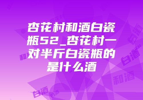 杏花村和酒白瓷瓶52_杏花村一对半斤白瓷瓶的是什么酒