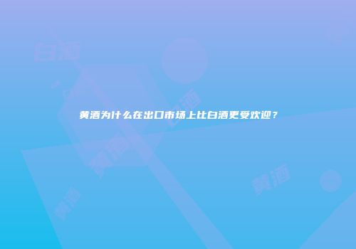 黄酒为什么在出口市场上比白酒更受欢迎？