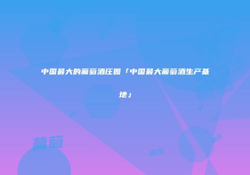 中国最大的葡萄酒庄园「中国最大葡萄酒生产基地」