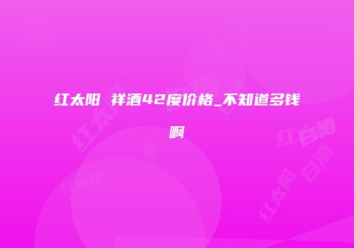 红太阳 祥酒42度价格_不知道多钱啊